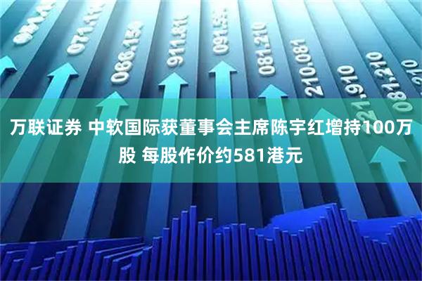 万联证券 中软国际获董事会主席陈宇红增持100万股 每股作价约581港元