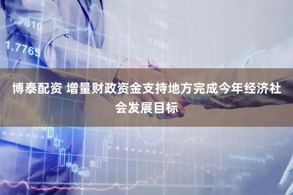 博泰配资 增量财政资金支持地方完成今年经济社会发展目标