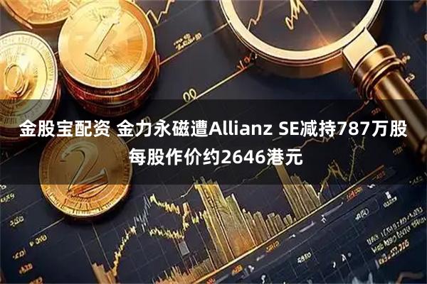 金股宝配资 金力永磁遭Allianz SE减持787万股 每股作价约2646港元