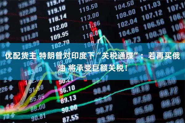 优配货主 特朗普对印度下“关税通牒”：若再买俄油 将承受巨额关税！