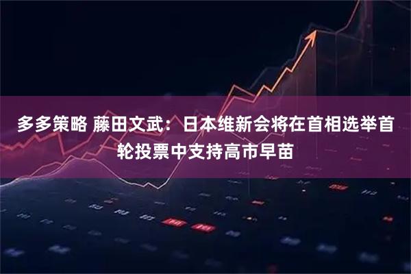 多多策略 藤田文武：日本维新会将在首相选举首轮投票中支持高市早苗