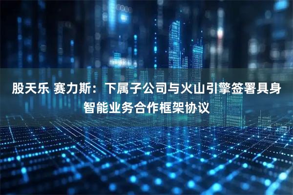 股天乐 赛力斯：下属子公司与火山引擎签署具身智能业务合作框架协议