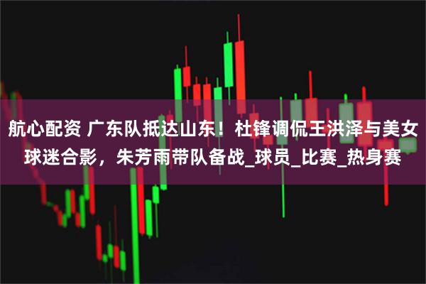 航心配资 广东队抵达山东！杜锋调侃王洪泽与美女球迷合影，朱芳雨带队备战_球员_比赛_热身赛