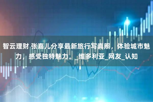 智云理财 张嘉儿分享最新旅行写真照，体验城市魅力，感受独特魅力。_维多利亚_网友_认知