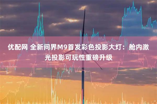 优配网 全新问界M9首发彩色投影大灯：舱内激光投影可玩性重磅升级