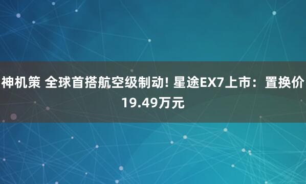 神机策 全球首搭航空级制动! 星途EX7上市：置换价19.49万元