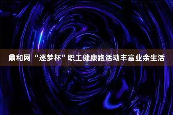 鼎和网 “逐梦杯”职工健康跑活动丰富业余生活