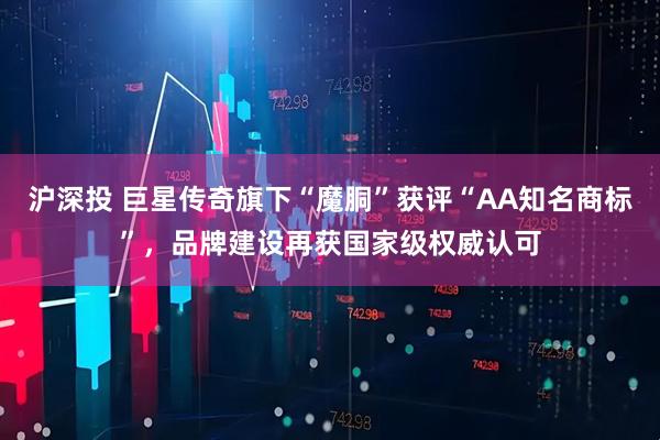 沪深投 巨星传奇旗下“魔胴”获评“AA知名商标”，品牌建设再获国家级权威认可