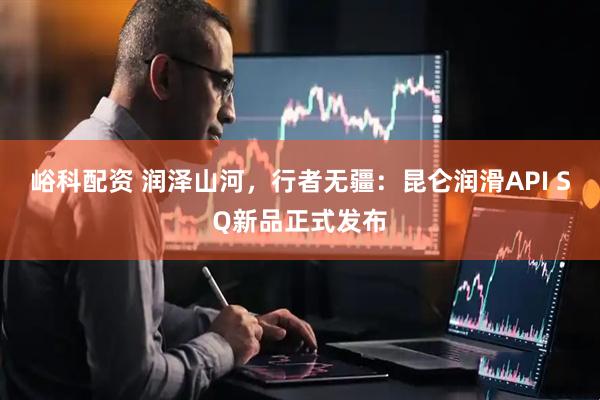 峪科配资 润泽山河，行者无疆：昆仑润滑API SQ新品正式发布