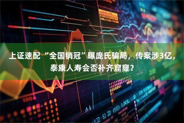 上证速配 “全国销冠”曝庞氏骗局，传案涉3亿，泰康人寿会否补齐窟窿？