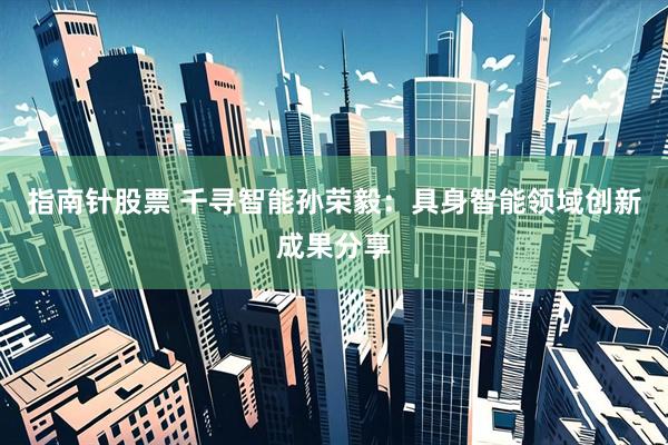 指南针股票 千寻智能孙荣毅：具身智能领域创新成果分享