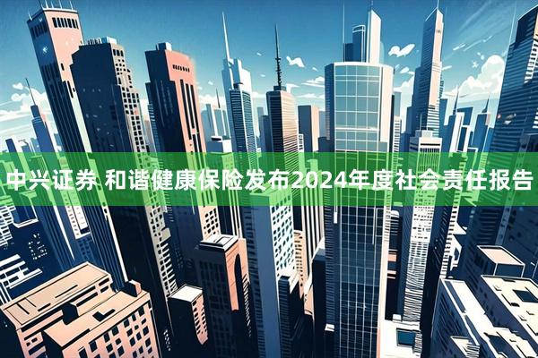 中兴证券 和谐健康保险发布2024年度社会责任报告