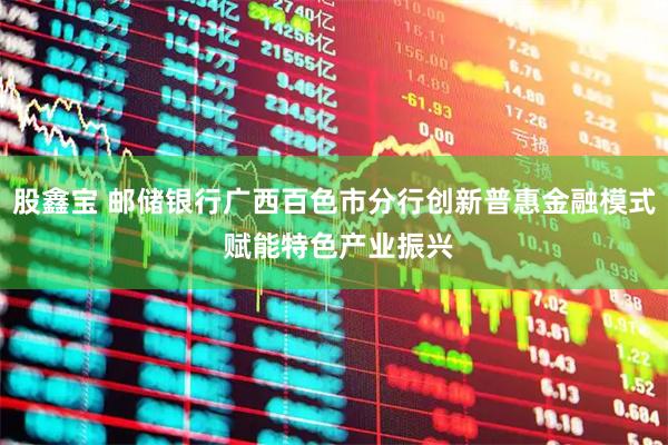 股鑫宝 邮储银行广西百色市分行创新普惠金融模式 赋能特色产业振兴