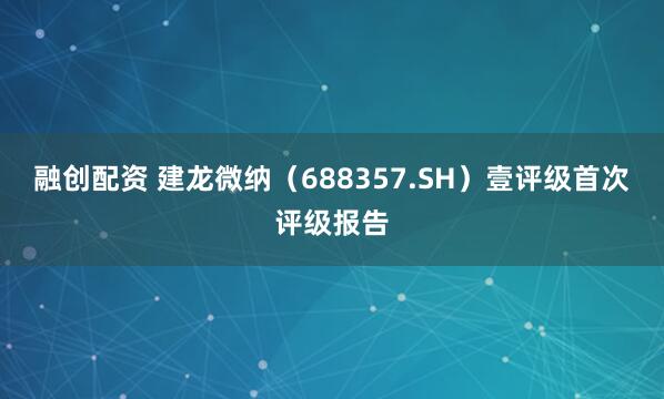 融创配资 建龙微纳（688357.SH）壹评级首次评级报告