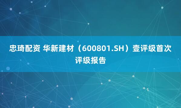 忠琦配资 华新建材（600801.SH）壹评级首次评级报告