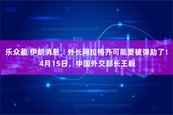 乐众盈 伊朗消息，外长阿拉格齐可能要被弹劾了！ 4月15日，中国外交部长王毅