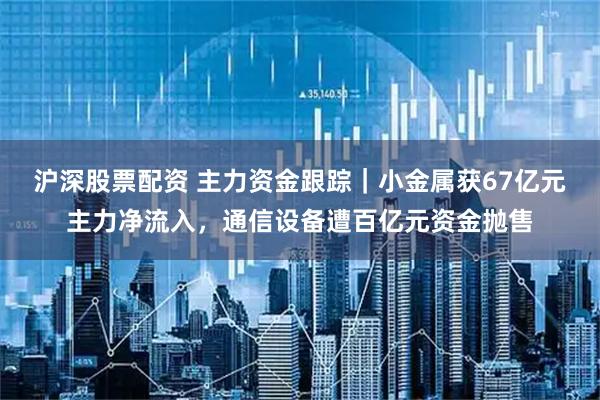 沪深股票配资 主力资金跟踪｜小金属获67亿元主力净流入，通信设备遭百亿元资金抛售