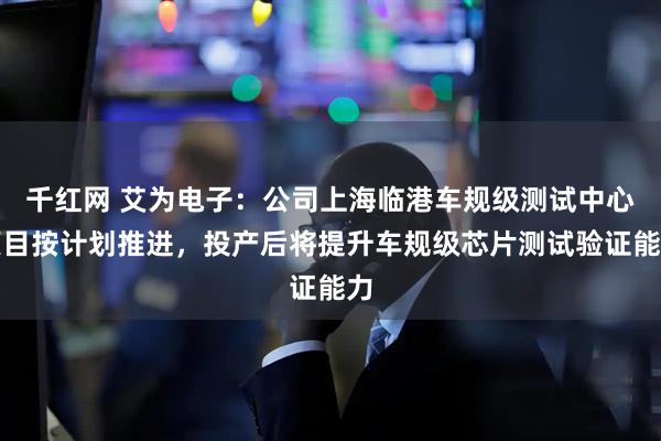 千红网 艾为电子：公司上海临港车规级测试中心项目按计划推进，投产后将提升车规级芯片测试验证能力