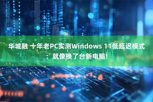 华城融 十年老PC实测Windows 11低延迟模式：就像换了台新电脑!