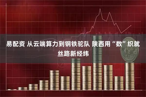易配资 从云端算力到钢铁驼队 陕西用“数”织就丝路新经纬
