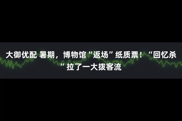 大御优配 暑期，博物馆“返场”纸质票！“回忆杀”拉了一大拨客流
